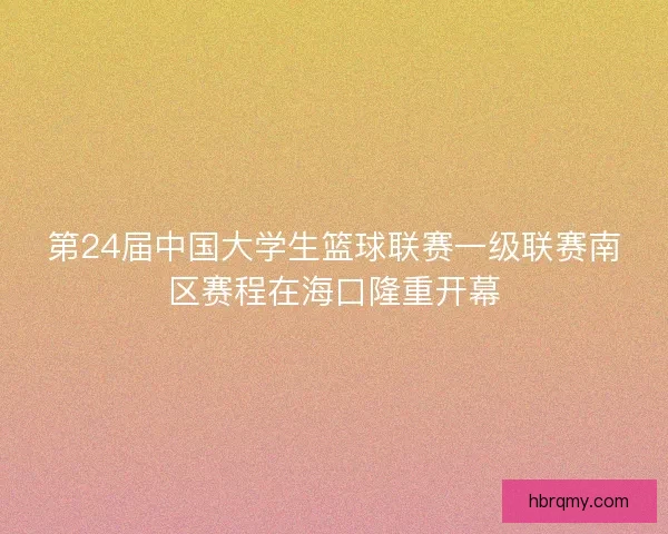 第24届中国大学生篮球联赛一级联赛南区赛程在海口隆重开幕