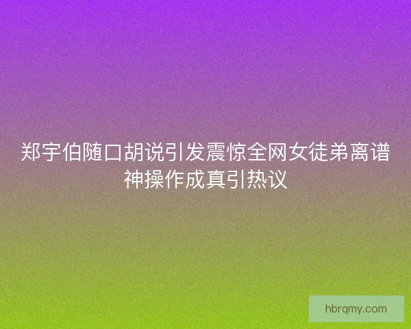 郑宇伯随口胡说引发震惊全网女徒弟离谱神操作成真引热议