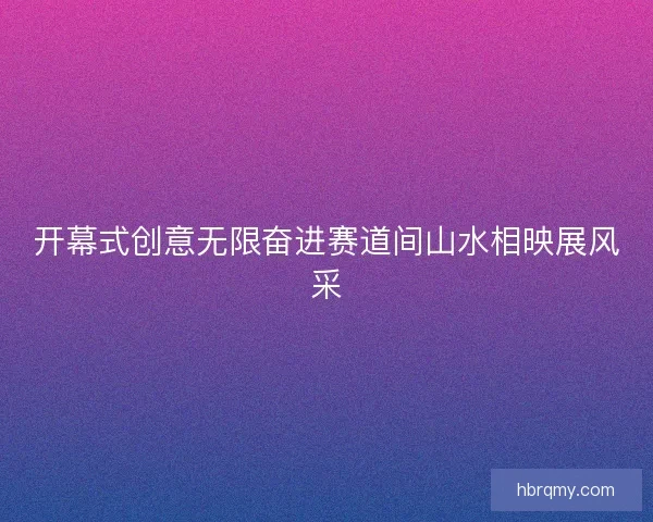 开幕式创意无限奋进赛道间山水相映展风采