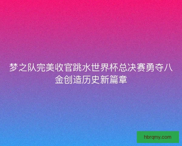 梦之队完美收官跳水世界杯总决赛勇夺八金创造历史新篇章