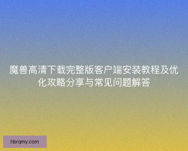 魔兽高清下载完整版客户端安装教程及优化攻略分享与常见问题解答